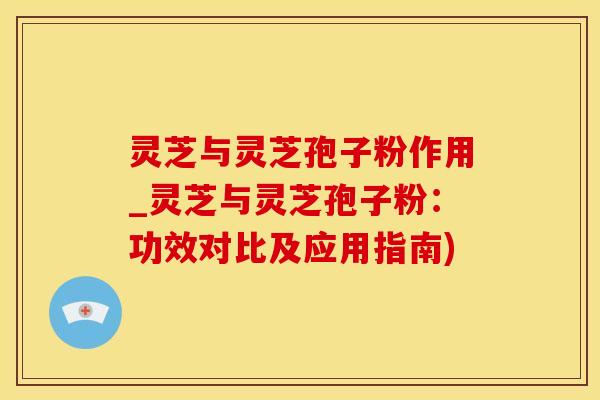 灵芝与灵芝孢子粉作用_灵芝与灵芝孢子粉：功效对比及应用指南)