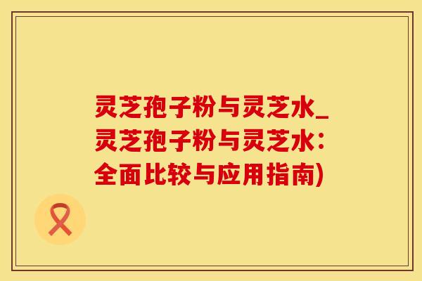 灵芝孢子粉与灵芝水_灵芝孢子粉与灵芝水：全面比较与应用指南)