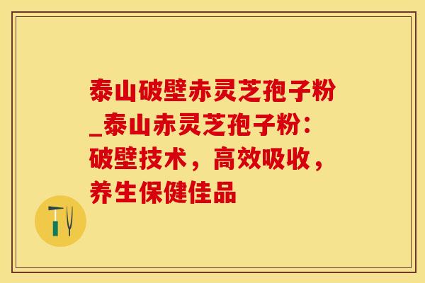 泰山破壁赤灵芝孢子粉_泰山赤灵芝孢子粉：破壁技术，高效吸收，养生保健佳品