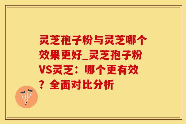 灵芝孢子粉与灵芝哪个效果更好_灵芝孢子粉VS灵芝：哪个更有效？全面对比分析