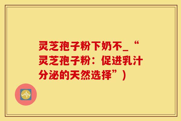 灵芝孢子粉下奶不_“灵芝孢子粉：促进乳汁分泌的天然选择”)