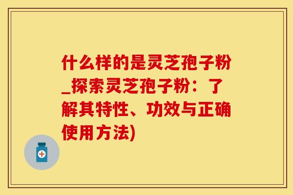 什么样的是灵芝孢子粉_探索灵芝孢子粉：了解其特性、功效与正确使用方法)