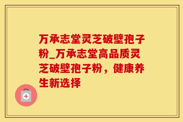 万承志堂灵芝破壁孢子粉_万承志堂高品质灵芝破壁孢子粉，健康养生新选择