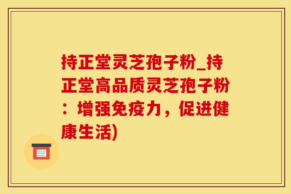 持正堂灵芝孢子粉_持正堂高品质灵芝孢子粉：增强免疫力，促进健康生活)
