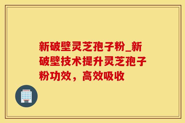 新破壁灵芝孢子粉_新破壁技术提升灵芝孢子粉功效，高效吸收