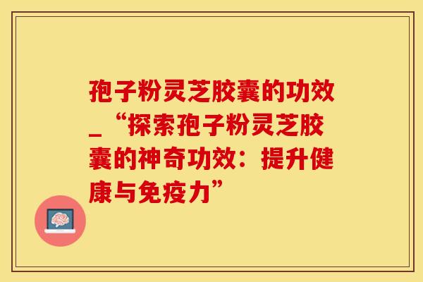 孢子粉灵芝胶囊的功效_“探索孢子粉灵芝胶囊的神奇功效：提升健康与免疫力”