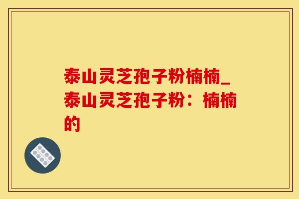 泰山灵芝孢子粉楠楠_泰山灵芝孢子粉：楠楠的