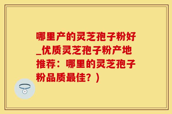 哪里产的灵芝孢子粉好_优质灵芝孢子粉产地推荐：哪里的灵芝孢子粉品质最佳？)