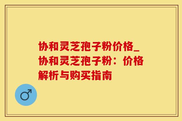 协和灵芝孢子粉价格_协和灵芝孢子粉：价格解析与购买指南