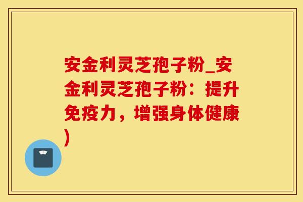 安金利灵芝孢子粉_安金利灵芝孢子粉：提升免疫力，增强身体健康)