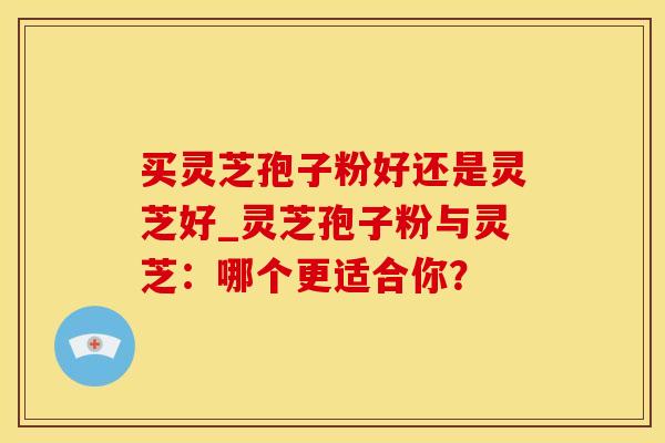 买灵芝孢子粉好还是灵芝好_灵芝孢子粉与灵芝：哪个更适合你？