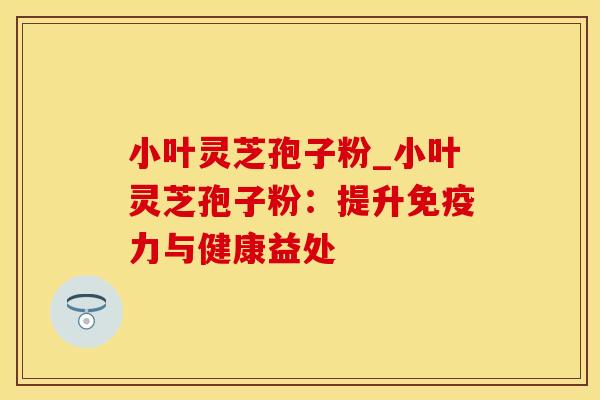 小叶灵芝孢子粉_小叶灵芝孢子粉：提升免疫力与健康益处