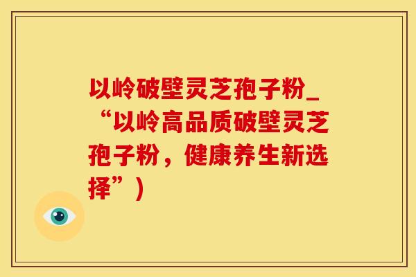 以岭破壁灵芝孢子粉_“以岭高品质破壁灵芝孢子粉，健康养生新选择”)