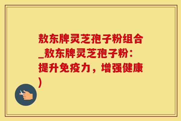 敖东牌灵芝孢子粉组合_敖东牌灵芝孢子粉：提升免疫力，增强健康)