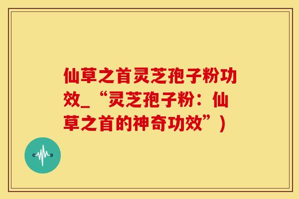 仙草之首灵芝孢子粉功效_“灵芝孢子粉：仙草之首的神奇功效”)