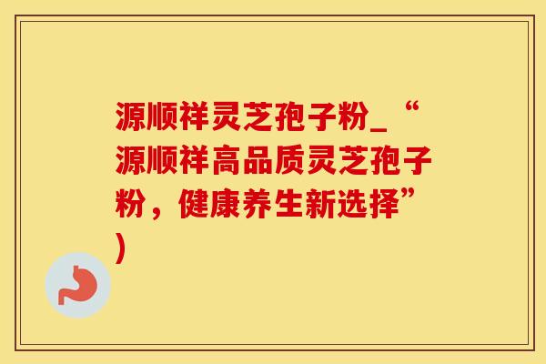 源顺祥灵芝孢子粉_“源顺祥高品质灵芝孢子粉，健康养生新选择”)