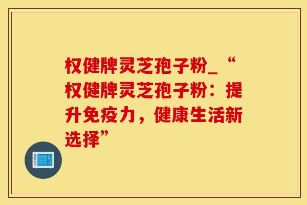 权健牌灵芝孢子粉_“权健牌灵芝孢子粉：提升免疫力，健康生活新选择”