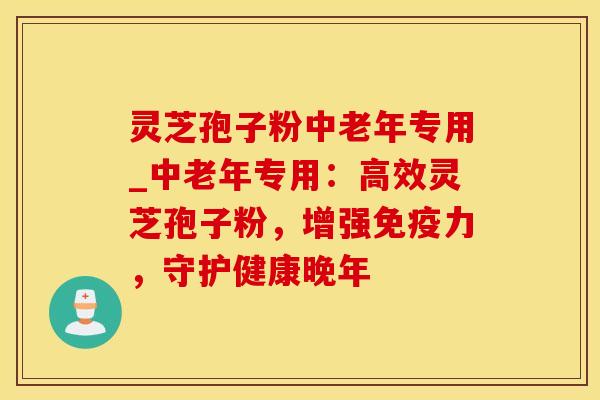 灵芝孢子粉中老年专用_中老年专用：高效灵芝孢子粉，增强免疫力，守护健康晚年
