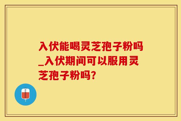 入伏能喝灵芝孢子粉吗_入伏期间可以服用灵芝孢子粉吗? 入伏能喝灵芝孢子粉吗_入伏期间可以服用灵芝孢子粉吗?