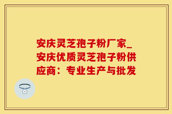 安庆灵芝孢子粉厂家_安庆优质灵芝孢子粉供应商：专业生产与批发