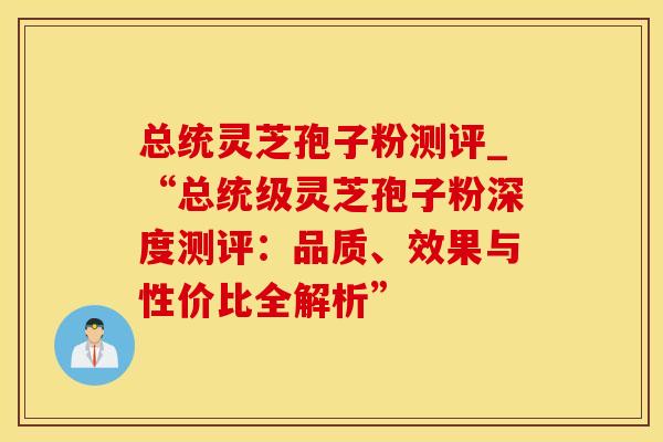 总统灵芝孢子粉测评_“总统级灵芝孢子粉深度测评：品质、效果与性价比全解析”