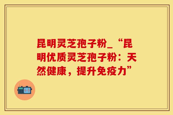 昆明灵芝孢子粉_“昆明优质灵芝孢子粉：天然健康，提升免疫力”
