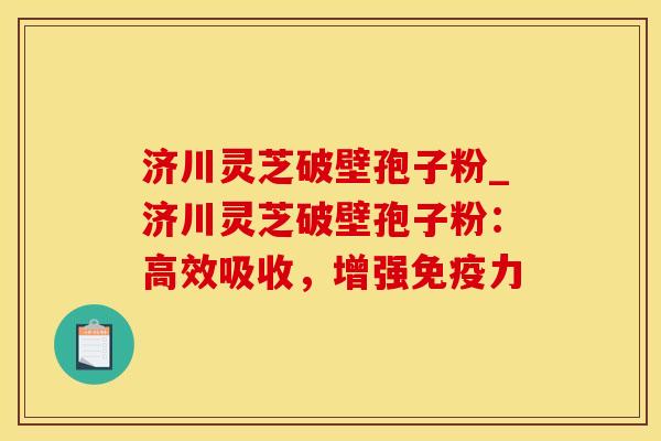 济川灵芝破壁孢子粉_济川灵芝破壁孢子粉：高效吸收，增强免疫力