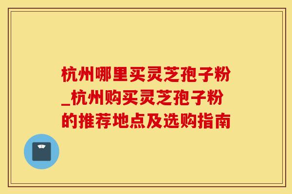 杭州哪里买灵芝孢子粉_杭州购买灵芝孢子粉的推荐地点及选购指南
