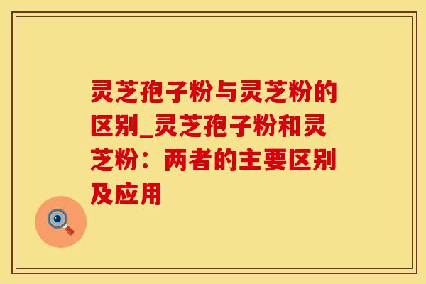 灵芝孢子粉与灵芝粉的区别_灵芝孢子粉和灵芝粉：两者的主要区别及应用