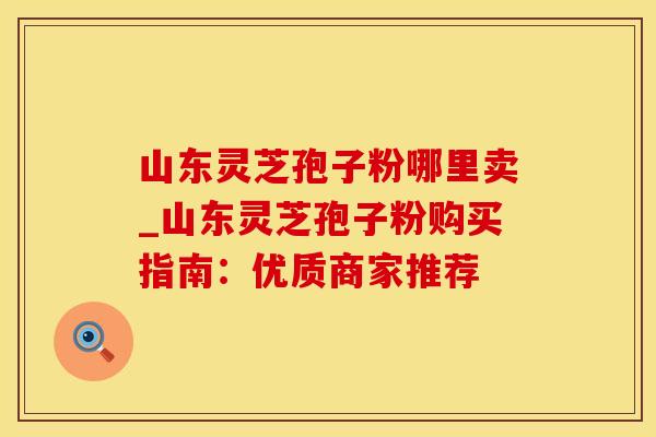 山东灵芝孢子粉哪里卖_山东灵芝孢子粉购买指南：优质商家推荐
