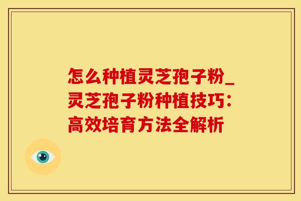 怎么种植灵芝孢子粉_灵芝孢子粉种植技巧：高效培育方法全解析