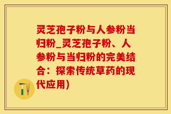 灵芝孢子粉与人参粉当归粉_灵芝孢子粉、人参粉与当归粉的完美结合：探索传统草药的现代应用)