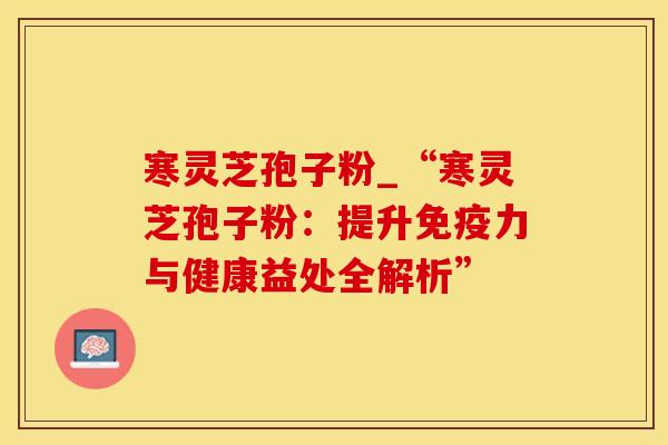 寒灵芝孢子粉_“寒灵芝孢子粉：提升免疫力与健康益处全解析”