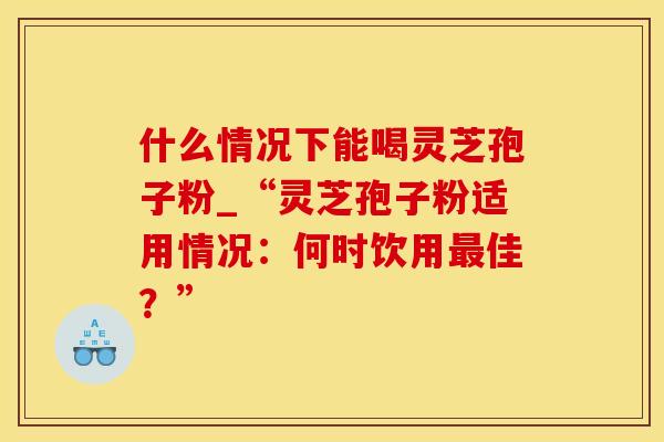 什么情况下能喝灵芝孢子粉_“灵芝孢子粉适用情况：何时饮用最佳？”