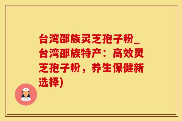 台湾邵族灵芝孢子粉_台湾邵族特产：高效灵芝孢子粉，养生保健新选择)