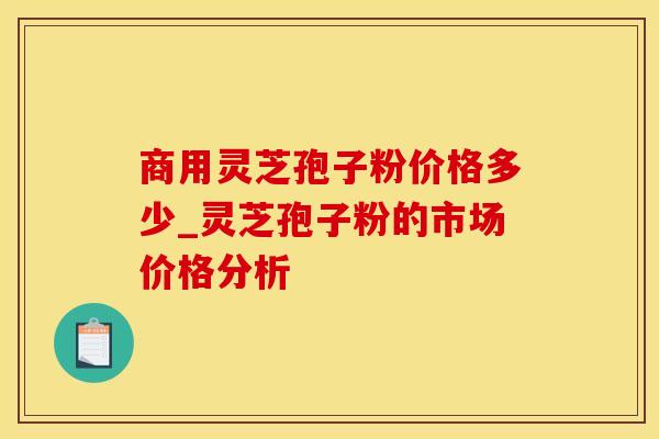 商用灵芝孢子粉价格多少_灵芝孢子粉的市场价格分析