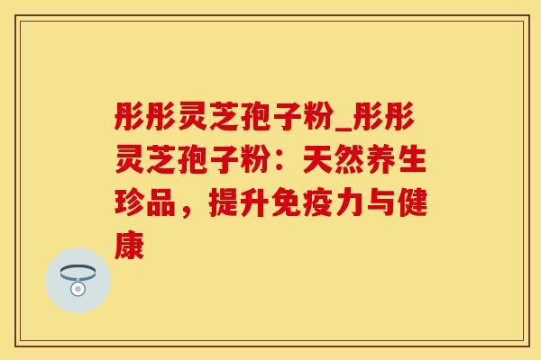 彤彤灵芝孢子粉_彤彤灵芝孢子粉：天然养生珍品，提升免疫力与健康