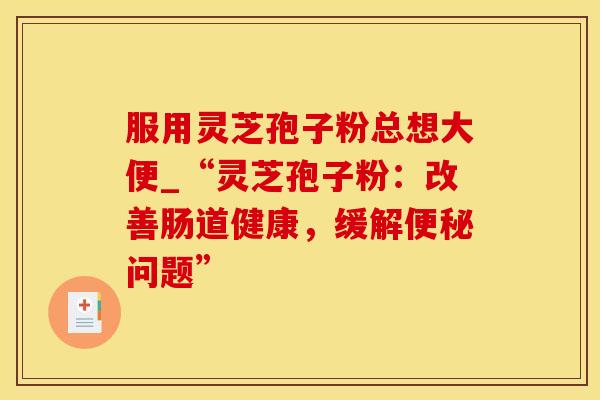 服用灵芝孢子粉总想大便_“灵芝孢子粉：改善肠道健康，缓解便秘问题”