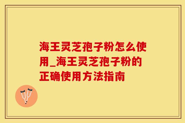 海王灵芝孢子粉怎么使用_海王灵芝孢子粉的正确使用方法指南
