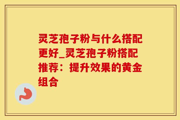 灵芝孢子粉与什么搭配更好_灵芝孢子粉搭配推荐：提升效果的黄金组合