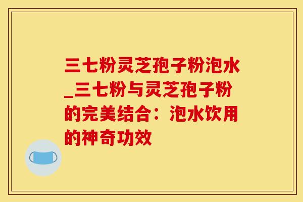 三七粉灵芝孢子粉泡水_三七粉与灵芝孢子粉的完美结合：泡水饮用的神奇功效
