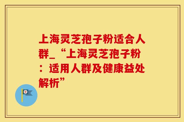 上海灵芝孢子粉适合人群_“上海灵芝孢子粉：适用人群及健康益处解析”