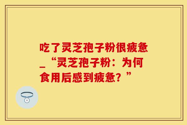 吃了灵芝孢子粉很疲惫_“灵芝孢子粉：为何食用后感到疲惫？”