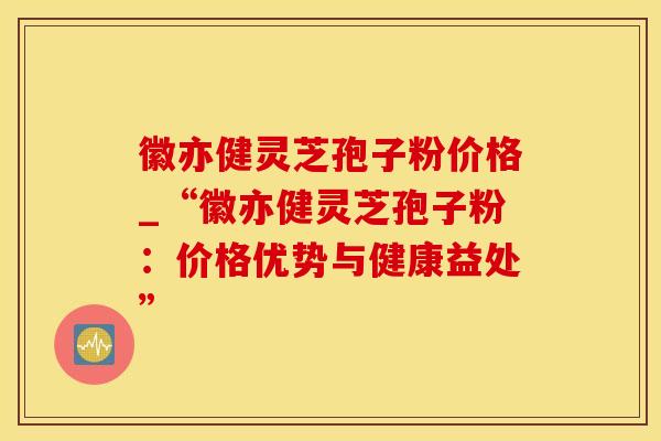 徽亦健灵芝孢子粉价格_“徽亦健灵芝孢子粉：价格优势与健康益处”