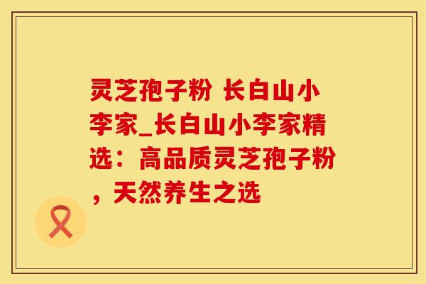 灵芝孢子粉 长白山小李家_长白山小李家精选：高品质灵芝孢子粉，天然养生之选