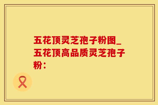 五花顶灵芝孢子粉图_五花顶高品质灵芝孢子粉：