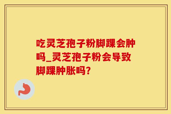 吃灵芝孢子粉脚踝会肿吗_灵芝孢子粉会导致脚踝吗? 吃灵芝孢子粉脚踝会肿吗_灵芝孢子粉会导致脚踝吗?