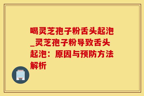 喝灵芝孢子粉舌头起泡_灵芝孢子粉导致舌头起泡：原因与预防方法解析