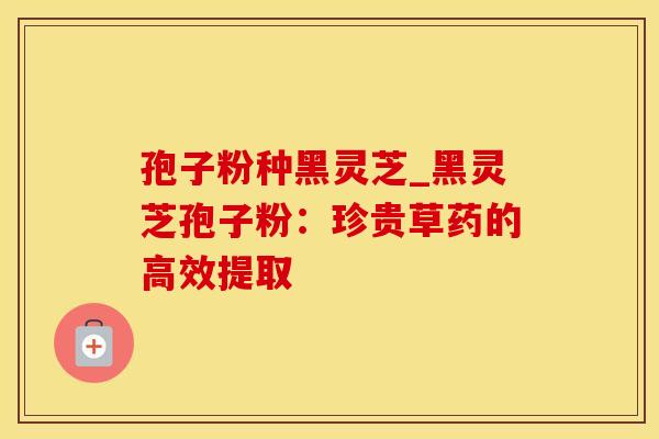 孢子粉种黑灵芝_黑灵芝孢子粉：珍贵草药的高效提取