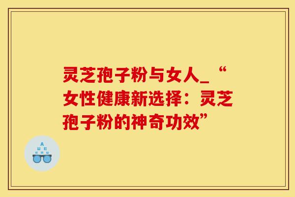 灵芝孢子粉与女人_“女性健康新选择：灵芝孢子粉的神奇功效”